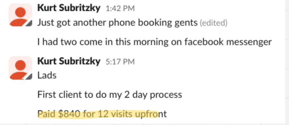 Slack messages from Kurt: Just got another phone booking. I had two come in this morning on Facebook Messenger. First client to do my 2 day process paid $840 for 12 visits upfront.